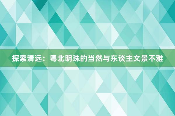 探索清远：粤北明珠的当然与东谈主文景不雅